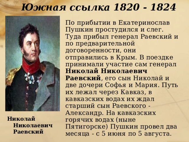 Южная ссылка 1820 - 1824  По прибытии в Екатеринослав Пушкин простудился и слег. Туда прибыл генерал Раевский и по предварительной договоренности, они отправились в Крым. В поездке принимали участие сам генерал Николай Николаевич Раевский , его сын Николай и две дочери Софья и Мария. Путь их лежал через Кавказ, в кавказских водах их ждал старший сын Раевского - Александр. На кавказских горячих водах (ныне Пятигорске) Пушкин провел два месяца - с 5 июня по 5 августа. Николай Николаевич  Раевский 