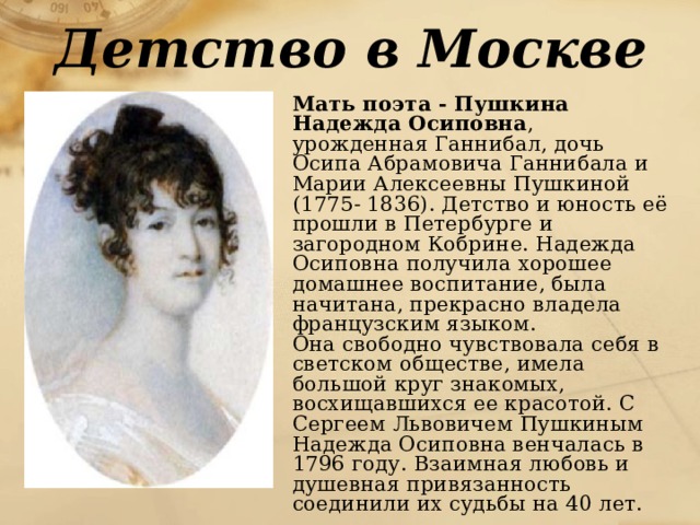 Детство в Москве   Мать поэта - Пушкина Надежда Осиповна , урожденная Ганнибал, дочь Осипа Абрамовича Ганнибала и Марии Алексеевны Пушкиной (1775- 1836). Детство и юность её прошли в Петербурге и загородном Кобрине. Надежда Осиповна получила хорошее домашнее воспитание, была начитана, прекрасно владела французским языком.   Она свободно чувствовала себя в светском обществе, имела большой круг знакомых, восхищавшихся ее красотой. С Сергеем Львовичем Пушкиным Надежда Осиповна венчалась в 1796 году. Взаимная любовь и душевная привязанность соединили их судьбы на 40 лет. 