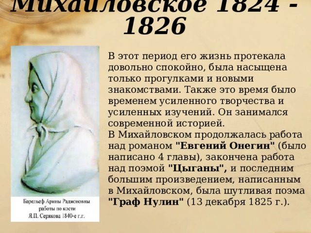 Михайловское 1824 - 1826  В этот период его жизнь протекала довольно спокойно, была насыщена только прогулками и новыми знакомствами. Также это время было временем усиленного творчества и усиленных изучений. Он занимался современной историей.  В Михайловском продолжалась работа над романом 