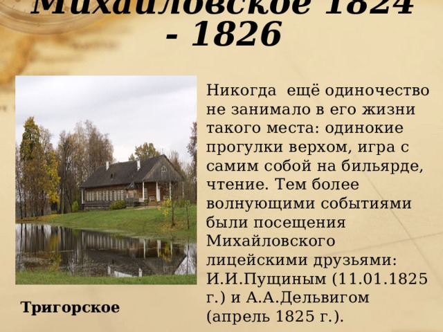 Михайловское 1824 - 1826  Никогда ещё одиночество не занимало в его жизни такого места: одинокие прогулки верхом, игра с самим собой на бильярде, чтение. Тем более волнующими событиями были посещения Михайловского лицейскими друзьями: И.И.Пущиным (11.01.1825 г.) и А.А.Дельвигом (апрель 1825 г.). Тригорское 