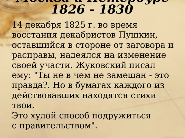 Москва и Петербург 1826 - 1830  14 декабря 1825 г. во время восстания декабристов Пушкин, оставшийся в стороне от заговора и расправы, надеялся на изменение своей участи. Жуковский писал ему: 