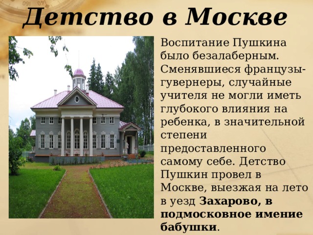 Детство в Москве  Воспитание Пушкина было безалаберным. Сменявшиеся французы-гувернеры, случайные учителя не могли иметь глубокого влияния на ребенка, в значительной степени предоставленного самому себе. Детство Пушкин провел в Москве, выезжая на лето в уезд Захарово, в подмосковное имение бабушки . 