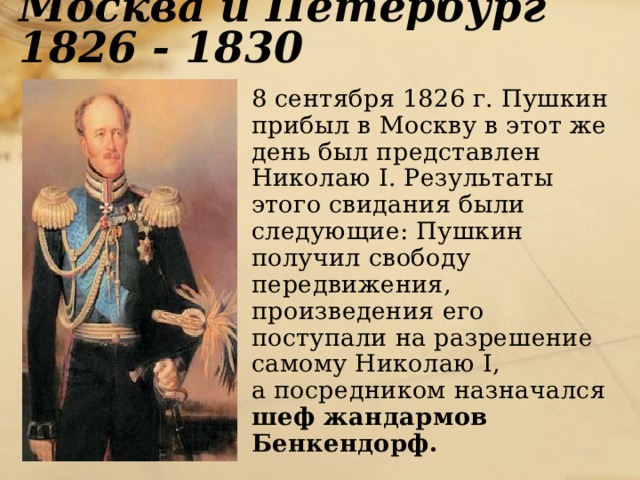 Москва и Петербург 1826 - 1830  8 сентября 1826 г. Пушкин прибыл в Москву в этот же день был представлен Николаю I. Результаты этого свидания были следующие: Пушкин получил свободу передвижения, произведения его поступали на разрешение самому Николаю I,  а посредником назначался шеф жандармов Бенкендорф. 