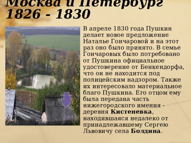 Москва и Петербург 1826 - 1830  В апреле 1830 года Пушкин делает новое предложение Наталье Гончаровой и на этот раз оно было принято. В семье Гончаровых было потребовано от Пушкина официальное удостоверение от Бенкендорфа, что он не находится под полицейским надзором. Также их интересовало материальное благо Пушкина. Его отцом ему была передана часть нижегородского имения - деревня Кистеневка , находившаяся недалеко от принадлежавшему Сергею Львовичу села Болдина . 