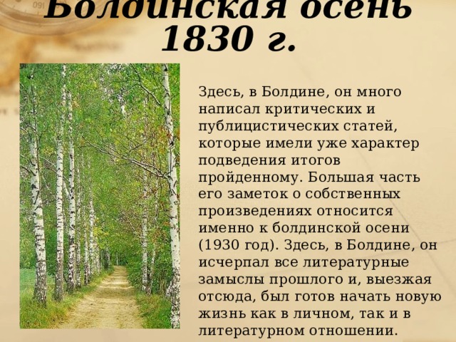 Болдинская осень 1830 г.  Здесь, в Болдине, он много написал критических и публицистических статей, которые имели уже характер подведения итогов пройденному. Большая часть его заметок о собственных произведениях относится именно к болдинской осени (1930 год). Здесь, в Болдине, он исчерпал все литературные замыслы прошлого и, выезжая отсюда, был готов начать новую жизнь как в личном, так и в литературном отношении. 