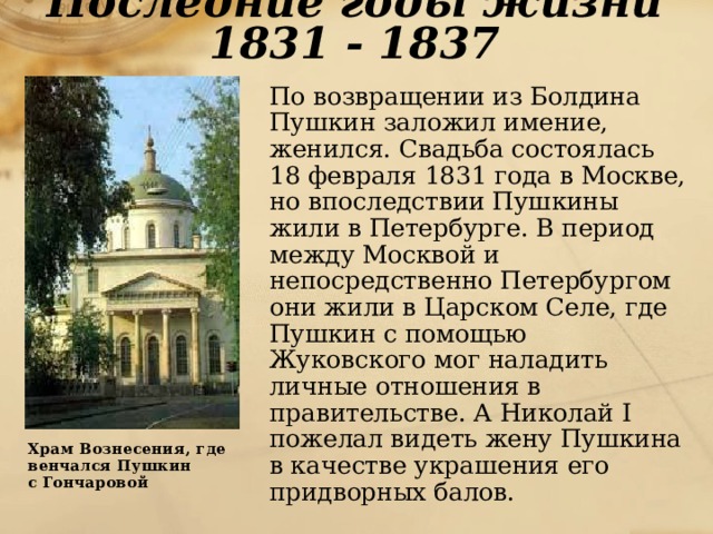 Последние годы жизни 1831 - 1837  По возвращении из Болдина Пушкин заложил имение, женился. Свадьба состоялась 18 февраля 1831 года в Москве, но впоследствии Пушкины жили в Петербурге. В период между Москвой и непосредственно Петербургом они жили в Царском Селе, где Пушкин с помощью Жуковского мог наладить личные отношения в правительстве. А Николай I пожелал видеть жену Пушкина в качестве украшения его придворных балов.  Храм Вознесения, где  венчался Пушкин  с Гончаровой 