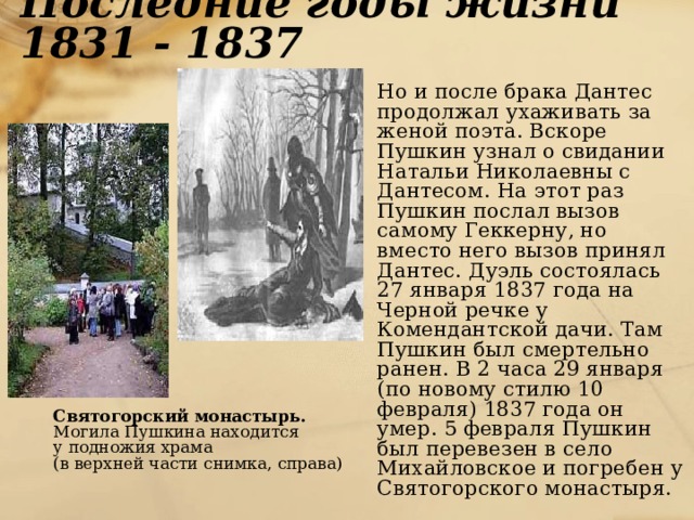 Последние годы жизни 1831 - 1837  Но и после брака Дантес продолжал ухаживать за женой поэта. Вскоре Пушкин узнал о свидании Натальи Николаевны с Дантесом. На этот раз Пушкин послал вызов самому Геккерну, но вместо него вызов принял Дантес. Дуэль состоялась 27 января 1837 года на Черной речке у Комендантской дачи. Там Пушкин был смертельно ранен. В 2 часа 29 января (по новому стилю 10 февраля) 1837 года он умер. 5 февраля Пушкин был перевезен в село Михайловское и погребен у Святогорского монастыря.   Святогорский монастырь.  Могила Пушкина находится  у подножия храма  (в верхней части снимка, справа) 
