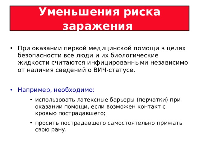 Уменьшения риска заражения  При оказании первой медицинской помощи в целях безопасности все люди и их биологические жидкости считаются инфицированными независимо от наличия сведений о ВИЧ-статусе.  Например, необходимо: использовать латексные барьеры (перчатки) при оказании помощи, если возможен контакт с кровью пострадавшего; просить пострадавшего самостоятельно прижать свою рану.  использовать латексные барьеры (перчатки) при оказании помощи, если возможен контакт с кровью пострадавшего; просить пострадавшего самостоятельно прижать свою рану.  использовать латексные барьеры (перчатки) при оказании помощи, если возможен контакт с кровью пострадавшего; просить пострадавшего самостоятельно прижать свою рану.  