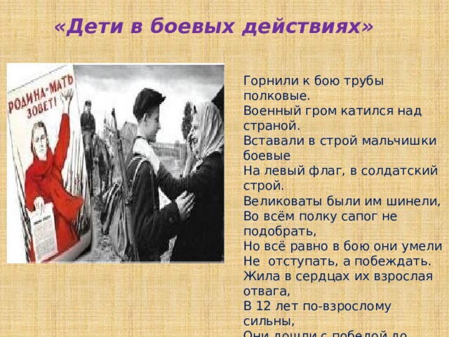 Горнили к бою трубы полковые. Военный гром катился над страной. Вставали в строй мальчишки боевые На левый флаг, в солдатский строй. Великоваты были им шинели, Во всём полку сапог не подобрать, Но всё равно в бою они умели Не отступать , а побеждать. Жила в сердцах их взрослая отвага, В 12 лет по-взрослому сильны, Они дошли с победой до рейхстага  - Сыны полков своей страны.  В. Суслов «Дети в боевых действиях» 