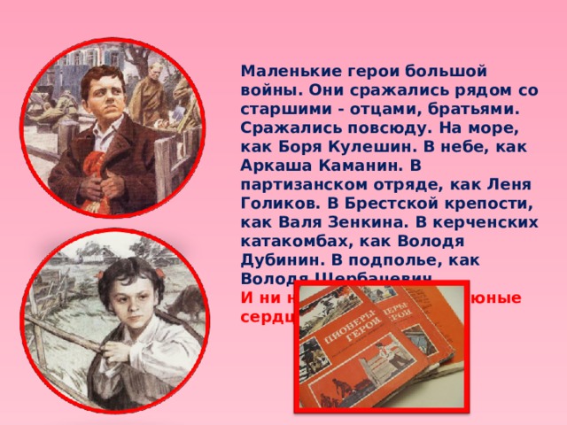 Маленькие герои большой войны. Они сражались рядом со старшими - отцами, братьями. Сражались повсюду. На море, как Боря Кулешин. В небе, как Аркаша Каманин. В партизанском отряде, как Леня Голиков. В Брестской крепости, как Валя Зенкина. В керченских катакомбах, как Володя Дубинин. В подполье, как Володя Щербацевич.  И ни на миг не дрогнули юные сердца!   