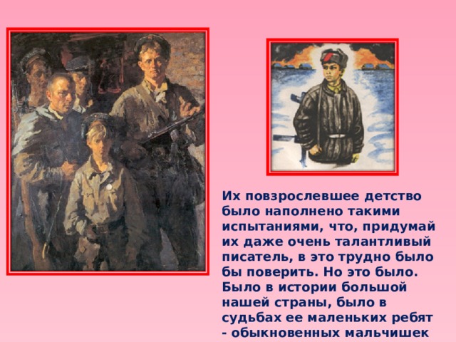 Их повзрослевшее детство было наполнено такими испытаниями, что, придумай их даже очень талантливый писатель, в это трудно было бы поверить. Но это было. Было в истории большой нашей страны, было в судьбах ее маленьких ребят - обыкновенных мальчишек и девчонок. 