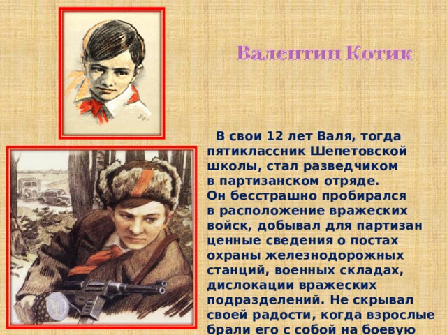  В свои 12 лет Валя, тогда пятиклассник Шепетовской школы, стал разведчиком в партизанском отряде. Он бесстрашно пробирался в расположение вражеских войск, добывал для партизан ценные сведения о постах охраны железнодорожных станций, военных складах, дислокации вражеских подразделений. Не скрывал своей радости, когда взрослые брали его с собой на боевую операцию. 