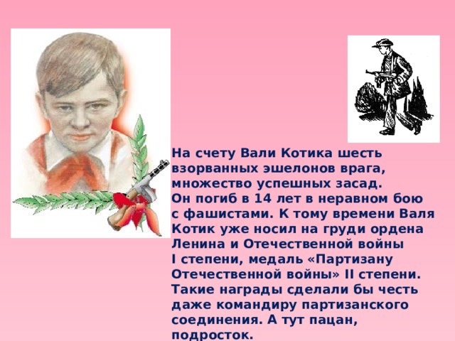 На счету Вали Котика шесть взорванных эшелонов врага, множество успешных засад. Он погиб в 14 лет в неравном бою с фашистами. К тому времени Валя Котик уже носил на груди ордена Ленина и Отечественной войны I степени, медаль «Партизану Отечественной войны» II степени. Такие награды сделали бы честь даже командиру партизанского соединения. А тут пацан, подросток. Валентину Котику посмертно присвоено звание Героя Советского Союза. 