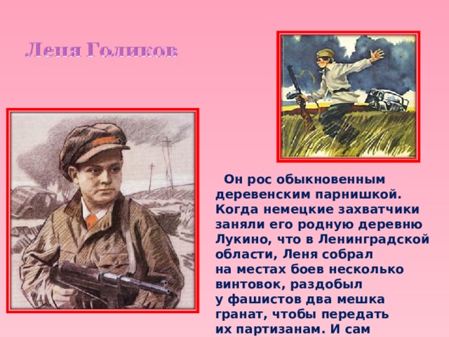  Он рос обыкновенным деревенским парнишкой. Когда немецкие захватчики заняли его родную деревню Лукино, что в Ленинградской области, Леня собрал на местах боев несколько винтовок, раздобыл у фашистов два мешка гранат, чтобы передать их партизанам. И сам остался в партизанском отряде. 