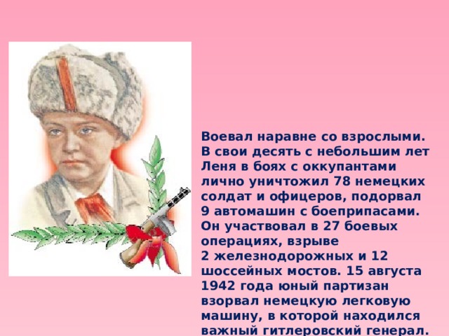 Воевал наравне со взрослыми. В свои десять с небольшим лет Леня в боях с оккупантами лично уничтожил 78 немецких солдат и офицеров, подорвал 9 автомашин с боеприпасами. Он участвовал в 27 боевых операциях, взрыве 2 железнодорожных и 12 шоссейных мостов. 15 августа 1942 года юный партизан взорвал немецкую легковую машину, в которой находился важный гитлеровский генерал. 