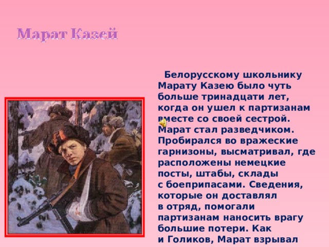  Белорусскому школьнику Марату Казею было чуть больше тринадцати лет, когда он ушел к партизанам вместе со своей сестрой. Марат стал разведчиком. Пробирался во вражеские гарнизоны, высматривал, где расположены немецкие посты, штабы, склады с боеприпасами. Сведения, которые он доставлял в отряд, помогали партизанам наносить врагу большие потери. Как и Голиков, Марат взрывал мосты, пускал под откос вражеские эшелоны. 