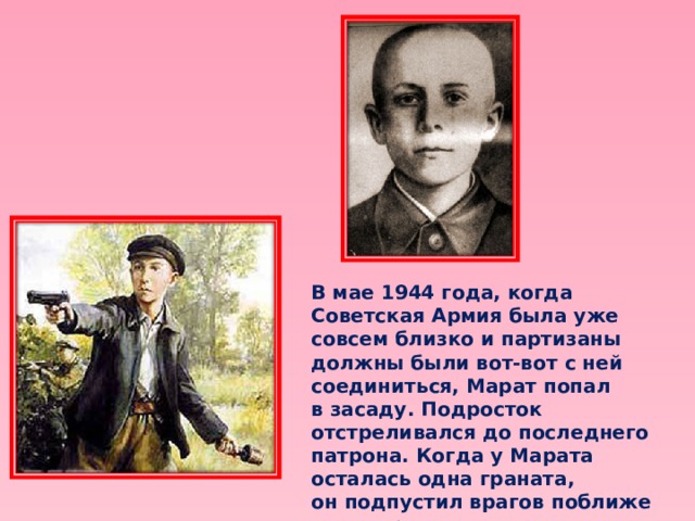 В мае 1944 года, когда Советская Армия была уже совсем близко и партизаны должны были вот-вот с ней соединиться, Марат попал в засаду. Подросток отстреливался до последнего патрона. Когда у Марата осталась одна граната, он подпустил врагов поближе и выдернул чеку… 