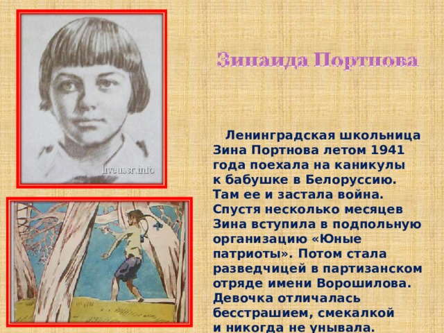  Ленинградская школьница Зина Портнова летом 1941 года поехала на каникулы к бабушке в Белоруссию. Там ее и застала война. Спустя несколько месяцев Зина вступила в подпольную организацию «Юные патриоты». Потом стала разведчицей в партизанском отряде имени Ворошилова. Девочка отличалась бесстрашием, смекалкой и никогда не унывала. Однажды ее арестовали. 