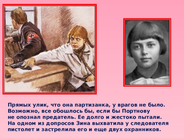 Прямых улик, что она партизанка, у врагов не было. Возможно, все обошлось бы, если бы Портнову не опознал предатель. Ее долго и жестоко пытали. На одном из допросов Зина выхватила у следователя пистолет и застрелила его и еще двух охранников. 