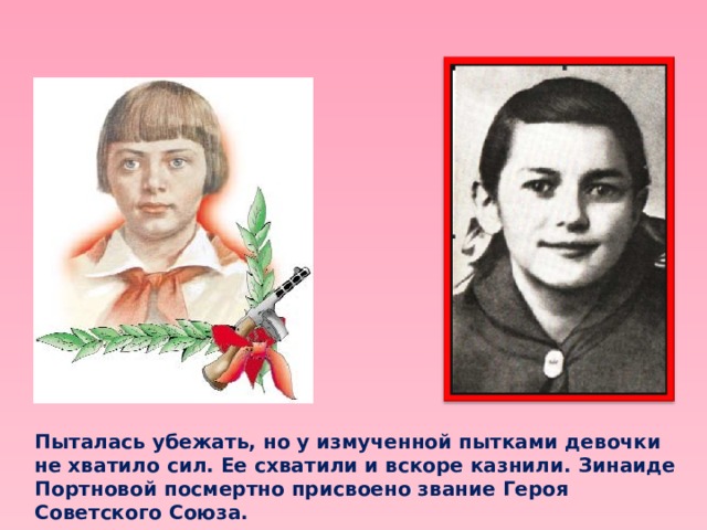 Пыталась убежать, но у измученной пытками девочки не хватило сил. Ее схватили и вскоре казнили. Зинаиде Портновой посмертно присвоено звание Героя Советского Союза. 