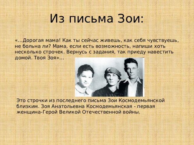 Из письма Зои: «…Дорогая мама! Как ты сейчас живешь, как себя чувствуешь, не больна ли? Мама, если есть возможность, напиши хоть несколько строчек. Вернусь с задания, так приеду навестить домой. Твоя Зоя»… Это строчки из последнего письма Зои Космодемьянской близким. Зоя Анатольевна Космодемьянская - первая женщина-Герой Великой Отечественной войны. 