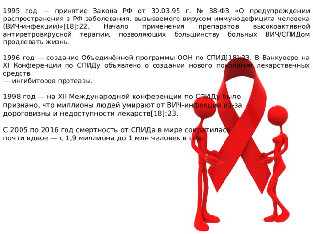 1995 год — принятие Закона РФ от 30.03.95 г. № 38-ФЗ «О предупреждении распространения в РФ заболевания, вызываемого вирусом иммунодефицита человека (ВИЧ-инфекции)»[18]:22. Начало применения препаратов высокоактивной антиретровирусной терапии, позволяющих большинству больных ВИЧ/СПИДом продлевать жизнь. 1996 год — создание Объединённой программы ООН по СПИД[18]:23. В Ванкувере на XI Конференции по СПИДу объявлено о создании нового поколения лекарственных средств — ингибиторов протеазы. 1998 год — на XII Международной конференции по СПИДу было признано, что миллионы людей умирают от ВИЧ-инфекции из-за дороговизны и недоступности лекарств[18]:23. С 2005 по 2016 год смертность от СПИДа в мире сократилась почти вдвое — с 1,9 миллиона до 1 млн человек в год. 