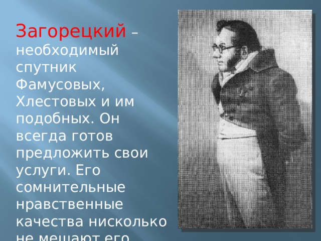 Загорецкий – необходимый спутник Фамусовых, Хлестовых и им подобных. Он всегда готов предложить свои услуги. Его сомнительные нравственные качества нисколько не мешают его дружбе с хозяевами этого общества 