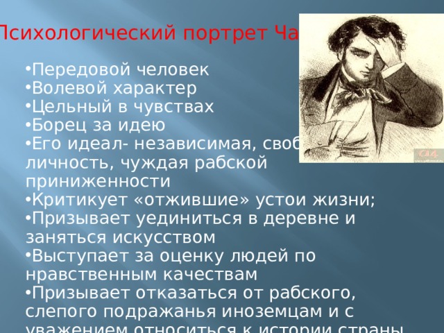 Психологический портрет Чацкого Передовой человек Волевой характер Цельный в чувствах Борец за идею Его идеал- независимая, свободная личность, чуждая рабской приниженности Критикует «отжившие» устои жизни; Призывает уединиться в деревне и заняться искусством Выступает за оценку людей по нравственным качествам Призывает отказаться от рабского, слепого подражанья иноземцам и с уважением относиться к истории страны 