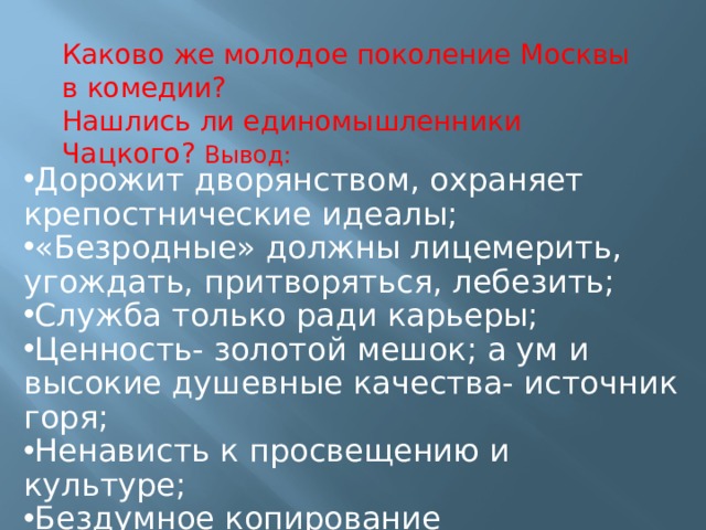 Каково же молодое поколение Москвы в комедии?  Нашлись ли единомышленники Чацкого? Вывод: Дорожит дворянством, охраняет крепостнические идеалы; «Безродные» должны лицемерить, угождать, притворяться, лебезить; Служба только ради карьеры; Ценность- золотой мешок; а ум и высокие душевные качества- источник горя; Ненависть к просвещению и культуре; Бездумное копирование западноевропейских образцов; 