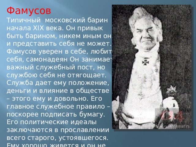 Фамусов Типичный московский барин начала XIX века. Он привык быть барином, никем иным он и представить себя не может. Фамусов уверен в себе, любит себя, самонадеян Он занимает важный служебный пост, но службою себя не отягощает. Служба дает ему положение, деньги и влияние в обществе – этого ему и довольно. Его главное служебное правило – поскорее подписать бумагу. Его политические идеалы заключаются в прославлении всего старого, устоявшегося. Ему хорошо живется и он не хочет никаких перемен. 