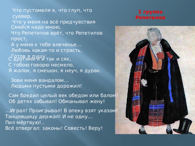 Что пустомеля я, что глуп, что суевер, Что у меня на всё предчувствия 1 группа Репетилов Смейся надо мною, Что Репетилов врёт, что Репетилов прост, А у меня к тебе влеченье… Любовь какая-то и страсть, Готов я душу С другими я и так и сяк, С тобою говорю несмело, Я жалок, я смешон, я неуч, я дурак. Зови меня вандалом… Людьми пустыми дорожил! Сам бредил целый век обедом или балом! Об детях забывал! Обманывал жену! … Играл! Проигрывал! В опеку взят указом! Танцовщицу держал! И не одну… Пил мёртвую!.. Всё отвергал: законы! Совесть! Веру! 