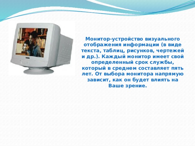Монитор-устройство визуального отображения информации (в виде текста, таблиц, рисунков, чертежей и др.). Каждый монитор имеет свой определенный срок службы, который в среднем составляет пять лет. От выбора монитора напрямую зависит, как он будет влиять на Ваше зрение.  