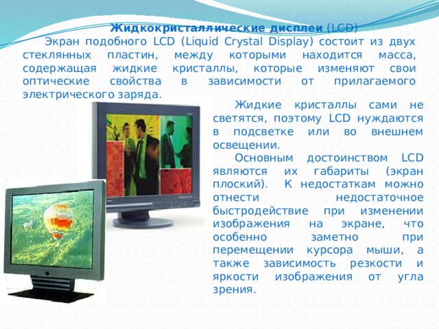    Жидкокристаллические дисплеи (LCD)  Экран подобного LCD (Liquid Crystal Display) состоит из двух стеклянных пластин, между которыми находится масса, содержащая жидкие кристаллы, которые изменяют свои оптические свойства в зависимости от прилагаемого электрического заряда.  Жидкие кристаллы сами не светятся, поэтому LCD нуждаются в подсветке или во внешнем освещении.  Основным достоинством LCD являются их габариты (экран плоский).  К недостаткам можно отнести недостаточное быстродействие при изменении изображения на экране, что особенно заметно при перемещении курсора мыши, а также зависимость резкости и яркости изображения от угла зрения. 