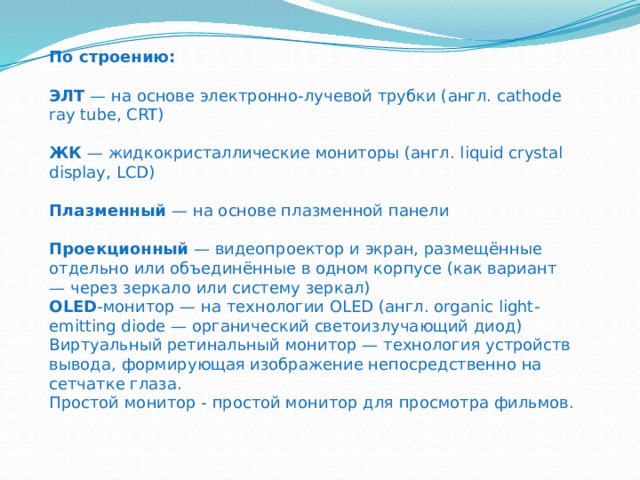 По строению: ЭЛТ — на основе электронно-лучевой трубки (англ. cathode ray tube, CRT) ЖК — жидкокристаллические мониторы (англ. liquid crystal display, LCD) Плазменный — на основе плазменной панели Проекционный — видеопроектор и экран, размещённые отдельно или объединённые в одном корпусе (как вариант — через зеркало или систему зеркал) OLED -монитор — на технологии OLED (англ. organic light-emitting diode — органический светоизлучающий диод) Виртуальный ретинальный монитор — технология устройств вывода, формирующая изображение непосредственно на сетчатке глаза. Простой монитор - простой монитор для просмотра фильмов. 
