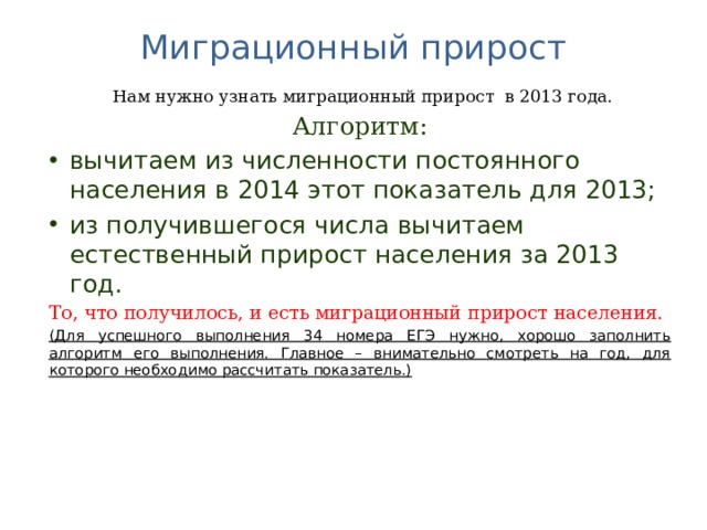 Миграционный прирост    Нам нужно узнать миграционный прирост в 2013 года. Алгоритм: вычитаем из численности постоянного населения в 2014 этот показатель для 2013; из получившегося числа вычитаем естественный прирост населения за 2013 год. То, что получилось, и есть миграционный прирост населения. (Для успешного выполнения 34 номера ЕГЭ нужно, хорошо заполнить алгоритм его выполнения. Главное – внимательно смотреть на год, для которого необходимо рассчитать показатель.)  