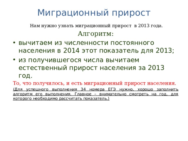 Миграционный прирост    Нам нужно узнать миграционный прирост в 2013 года. Алгоритм: вычитаем из численности постоянного населения в 2014 этот показатель для 2013; из получившегося числа вычитаем естественный прирост населения за 2013 год. То, что получилось, и есть миграционный прирост населения. (Для успешного выполнения 34 номера ЕГЭ нужно, хорошо заполнить алгоритм его выполнения. Главное – внимательно смотреть на год, для которого необходимо рассчитать показатель.)  