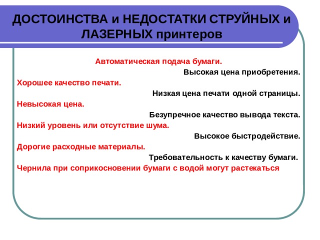 ДОСТОИНСТВА и НЕДОСТАТКИ СТРУЙНЫХ и ЛАЗЕРНЫХ принтеров Автоматическая подача бумаги. Высокая цена приобретения. Хорошее качество печати. Низкая цена печати одной страницы. Невысокая цена. Безупречное качество вывода текста. Низкий уровень или отсутствие шума. Высокое быстродействие. Дорогие расходные материалы. Требовательность к качеству бумаги. Чернила при соприкосновении бумаги с водой могут растекаться 