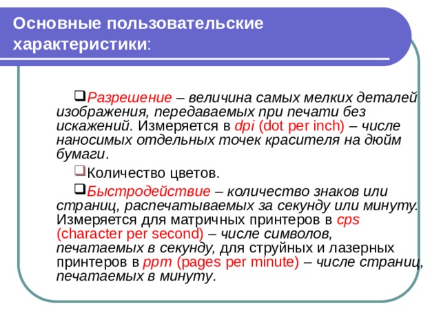Основные пользовательские характеристики : Разрешение – величина самых мелких деталей изображения, передаваемых при печати без искажений . Измеряется в dpi  (dot per inch) – числе наносимых отдельных точек красителя на дюйм бумаги . Количество цветов. Быстродействие – количество знаков или страниц, распечатываемых за секунду или минуту.  Измеряется для матричных принтеров в cps  (character per second) – числе символов, печатаемых в секунду, для струйных и лазерных принтеров в ppm  (pages per minute) – числе страниц, печатаемых в минуту . 