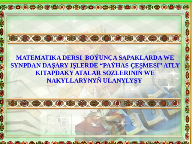 MATEMATIKA DERSI BOÝUNÇA SAPAKLARDA WE SYNPDAN DAŞARY IŞLERDE “PAÝHAS ÇEŞMESI” ATLY KITAPDAKY ATALAR SÖZLERINIŇ WE NAKYLLARYNYŇ ULANYLYŞY 