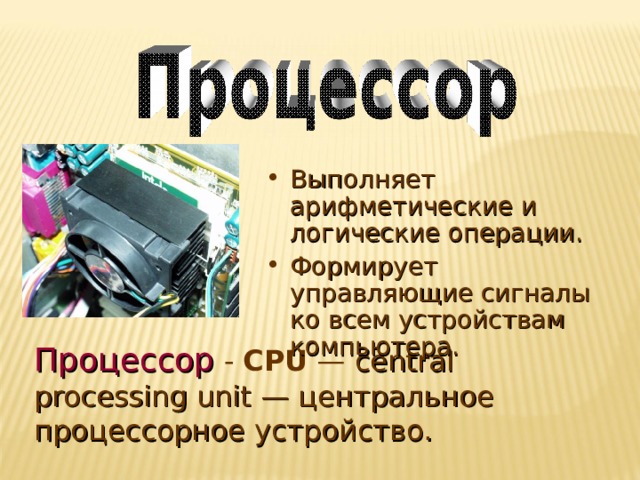 Выполняет арифметические и логические операции. Формирует управляющие сигналы ко всем устройствам компьютера. Процессор  - CPU — central processing unit — центральное процессорное устройство. 