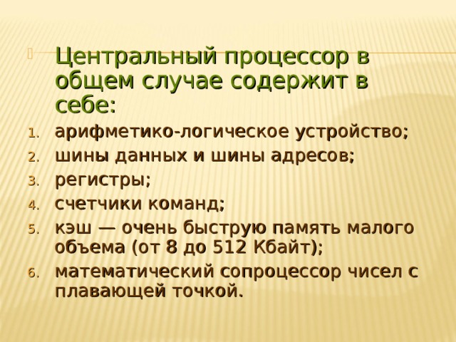 Центральный процессор в общем случае содержит в себе: арифметико-логическое устройство; шины данных и шины адресов; регистры; счетчики команд; кэш — очень быструю память малого объема (от 8 до 512 Кбайт); математический сопроцессор чисел с плавающей точкой. 