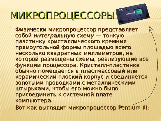 МИКРОПРОЦЕССОРЫ Физически микропроцессор представляет собой интегральную схему — тонкую пластинку кристаллического кремния прямоугольной формы площадью всего несколько квадратных миллиметров, на которой размещены схемы, реализующие все функции процессора. Кристалл-пластинка обычно помещается в пластмассовый или керамический плоский корпус и соединяется золотыми проводками с металлическими штырьками, чтобы его можно было присоединить к системной плате компьютера. Вот как выглядит микропроцессор Pentium III: 