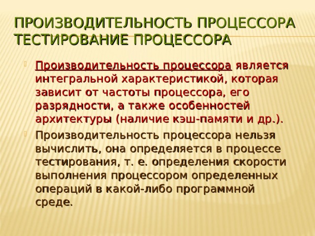 ПРОИЗВОДИТЕЛЬНОСТЬ ПРОЦЕССОРА  ТЕСТИРОВАНИЕ ПРОЦЕССОРА Производительность процессора является интегральной характеристикой, которая зависит от частоты процессора, его разрядности, а также особенностей архитектуры (наличие кэш-памяти и др.). Производительность процессора нельзя вычислить, она определяется в процессе тестирования, т. е. определения скорости выполнения процессором определенных операций в какой-либо программной среде. 