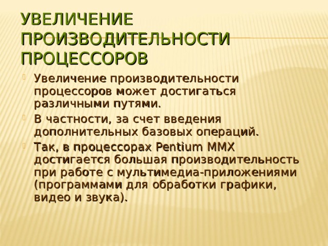 УВЕЛИЧЕНИЕ ПРОИЗВОДИТЕЛЬНОСТИ ПРОЦЕССОРОВ Увеличение производительности процессоров может достигаться различными путями. В частности, за счет введения дополнительных базовых операций. Так, в процессорах Pentium ММХ достигается большая производительность при работе с мультимедиа-приложениями (программами для обработки графики, видео и звука). 