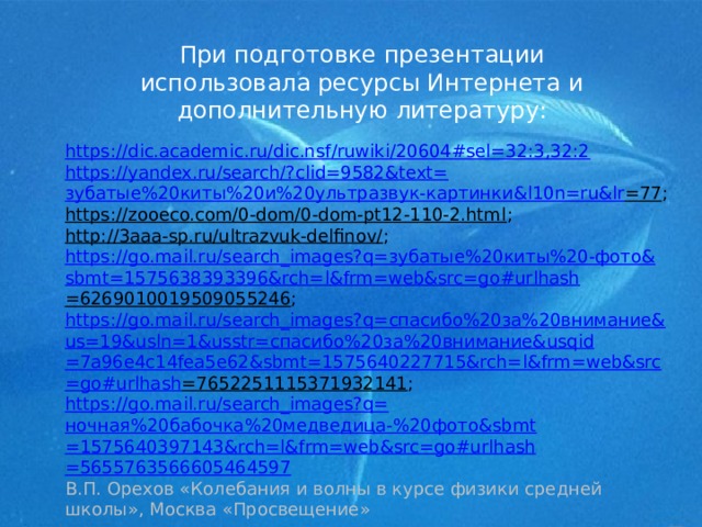 При подготовке презентации использовала ресурсы Интернета и дополнительную литературу: https://dic.academic.ru/dic.nsf/ruwiki/20604#sel=32:3,32:2 https://yandex.ru/search/?clid=9582&text= зубатые%20киты%20и%20ультразвук-картинки& l10n= ru&lr =77 ; https://zooeco.com/0-dom/0-dom-pt12-110-2.html ; http://3aaa-sp.ru/ultrazvuk-delfinov/ ; https://go.mail.ru/search_images?q= зубатые%20киты%20-фото& sbmt =1575638393396&rch= l&frm = web&src = go#urlhash =6269010019509055246 ; https://go.mail.ru/search_images?q= спасибо%20за%20внимание& us=19&usln=1&usstr= спасибо%20за%20внимание& usqid =7a96e4c14fea5e62&sbmt=1575640227715&rch= l&frm = web&src = go#urlhash =7652251115371932141 ; https://go.mail.ru/search_images?q= ночная%20бабочка%20медведица-%20фото& sbmt =1575640397143&rch= l&frm = web&src = go#urlhash =5655763566605464597 В.П. Орехов «Колебания и волны в курсе физики средней школы», Москва «Просвещение» 