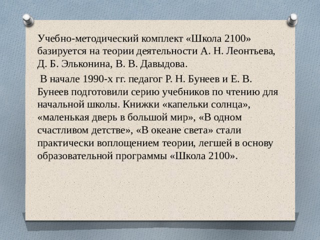 Учебно-методический комплект «Школа 2100» базируется на теории деятельности А. Н. Леонтьева, Д. Б. Эльконина, В. В. Давыдова.  В начале 1990-х гг. педагог Р. Н. Бунеев и Е. В. Бунеев подготовили серию учебников по чтению для начальной школы. Книжки «капельки солнца», «маленькая дверь в большой мир», «В одном счастливом детстве», «В океане света» стали практически воплощением теории, легшей в основу образовательной программы «Школа 2100». 