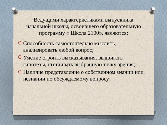 Ведущими характеристиками выпускника начальной школы, освоившего образовательную программу « Школа 2100», являются: Способность самостоятельно мыслить, анализировать любой вопрос; Умение строить высказывания, выдвигать гипотезы, отстаивать выбранную точку зрения; Наличие представление о собственном знании или незнании по обсуждаемому вопросу . 