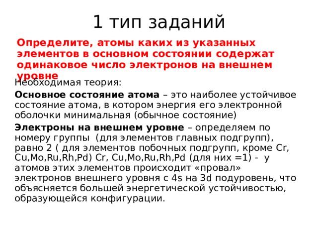 1 тип заданий Определите, атомы каких из указанных элементов в основном состоянии содержат одинаковое число электронов на внешнем уровне Необходимая теория: Основное состояние атома – это наиболее устойчивое состояние атома, в котором энергия его электронной оболочки минимальная (обычное состояние) Электроны на внешнем уровне – определяем по номеру группы (для элементов главных подгрупп), равно 2 ( для элементов побочных подгрупп, кроме Cr, Cu,Mo,Ru,Rh,Pd) Cr, Cu,Mo,Ru,Rh,Pd (для них =1) - у атомов этих элементов происходит «провал» электронов внешнего уровня с 4 s на 3 d подуровень, что объясняется большей энергетической устойчивостью, образующейся конфигурации. 