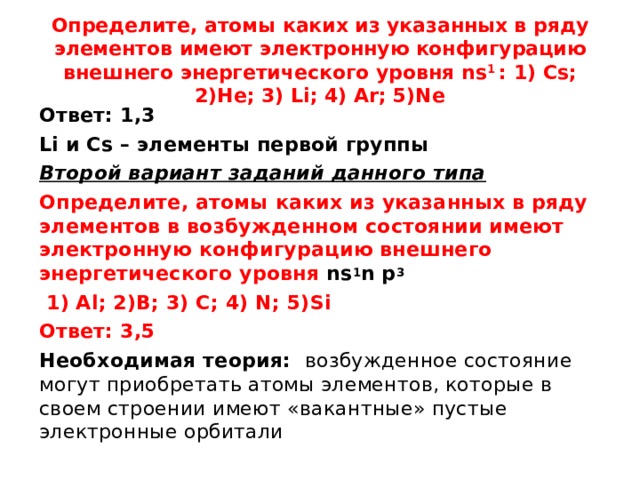 Определите, атомы каких из указанных в ряду элементов имеют электронную конфигурацию внешнего энергетического уровня ns 1  : 1 ) Cs; 2)He; 3) Li; 4) Ar; 5)Ne Ответ: 1,3 Li и Cs – элементы первой группы Второй вариант заданий данного типа Определите, атомы каких из указанных в ряду элементов в возбужденном состоянии имеют электронную конфигурацию внешнего энергетического уровня ns 1 n  p 3  1 ) Al; 2)B; 3) C; 4) N; 5)Si Ответ: 3,5 Необходимая теория: возбужденное состояние могут приобретать атомы элементов, которые в своем строении имеют «вакантные» пустые электронные орбитали 