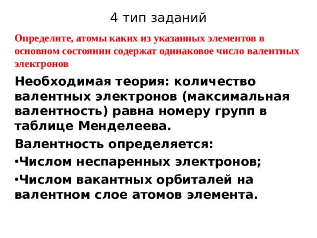 4 тип заданий Определите, атомы каких из указанных элементов в основном состоянии содержат одинаковое число валентных электронов Необходимая теория: количество валентных электронов (максимальная валентность) равна номеру групп в таблице Менделеева.   Валентность определяется: Числом неспаренных электронов; Числом вакантных орбиталей на валентном слое атомов элемента. 